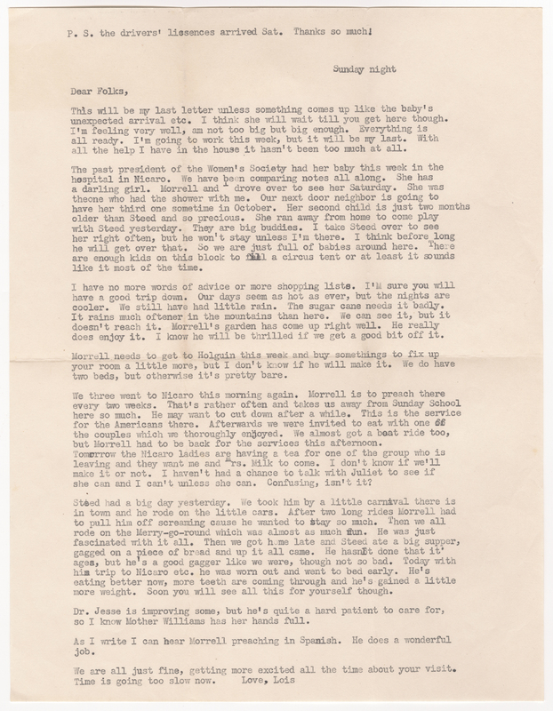 A letter from Lois to her parents, Donald and Elsie, thanking them for renewing the drivers&#039; licenses, letting them know this will be her last letter before they arrive, giving an update on her pregnancy, notifying them that the past president of the Women&#039;s Society had her baby, discussing their neighbor who has a child around Steed&#039;s age with another on the way, wishing them a good and safe trip, describing the family&#039;s visit to Nicaro where Morrell preaches for a congregation of Americans, sharing about their trip to a carnival in town which Steed enjoyed, and giving a small update on Dr. Jesse&#039;s health.
